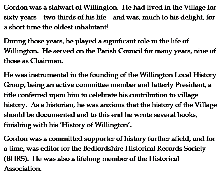 Text Box: Gordon was a stalwart of Willington.  He had lived in the Village for sixty years � two thirds of his life � and was, much to his delight, for a short time the oldest inhabitant! 
During those years, he played a significant role in the life of Willington.  He served on the Parish Council for many years, nine of those as Chairman.  
He was instrumental in the founding of the Willington Local History Group, being an active committee member and latterly President, a title conferred upon him to celebrate his contribution to village history.  As a historian, he was anxious that the history of the Village should be documented and to this end he wrote several books, finishing with his �History of Willington�.  
Gordon was a committed supporter of history further afield, and for a time, was editor for the Bedfordshire Historical Records Society (BHRS).  He was also a lifelong member of the Historical Association. 
